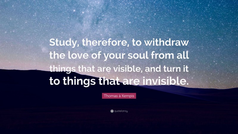 Thomas à Kempis Quote: “Study, therefore, to withdraw the love of your soul from all things that are visible, and turn it to things that are invisible.”