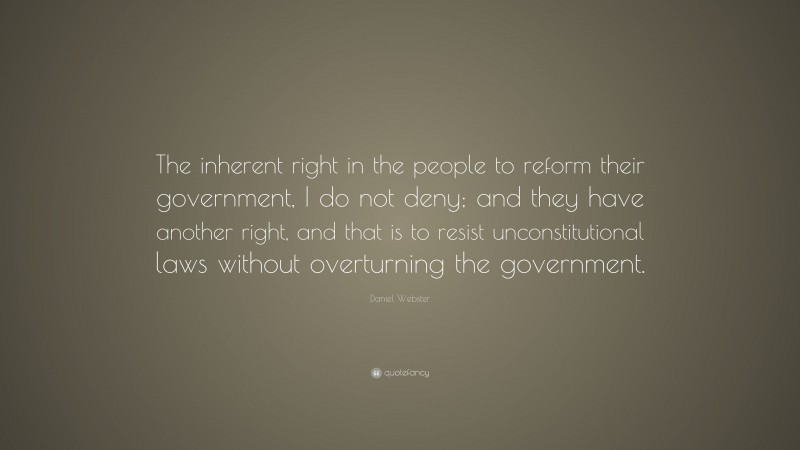 Daniel Webster Quote: “The inherent right in the people to reform their government, I do not deny; and they have another right, and that is to resist unconstitutional laws without overturning the government.”