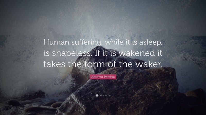 Antonio Porchia Quote: “Human suffering, while it is asleep, is shapeless. If it is wakened it takes the form of the waker.”