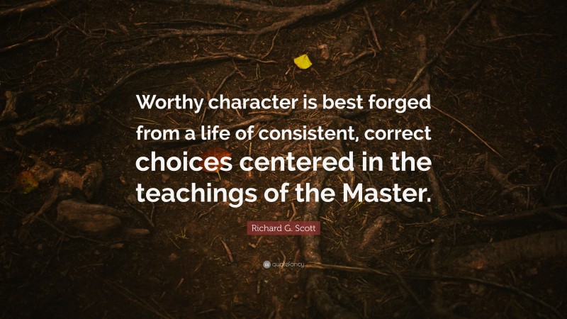 Richard G. Scott Quote: “Worthy character is best forged from a life of consistent, correct choices centered in the teachings of the Master.”
