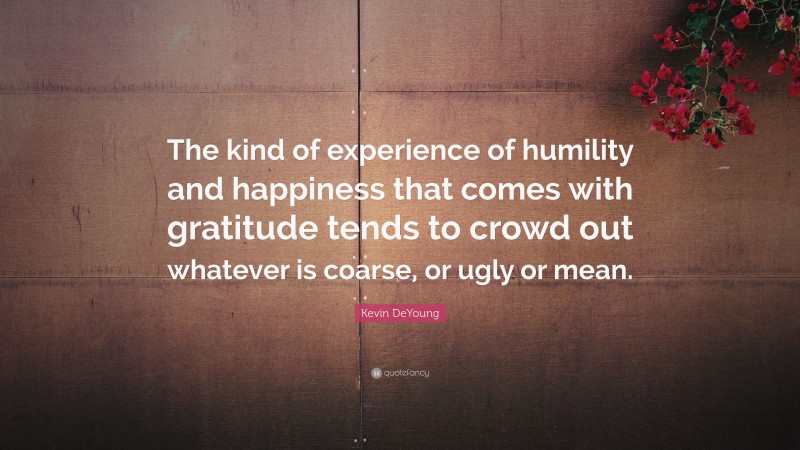 Kevin DeYoung Quote: “The kind of experience of humility and happiness that comes with gratitude tends to crowd out whatever is coarse, or ugly or mean.”