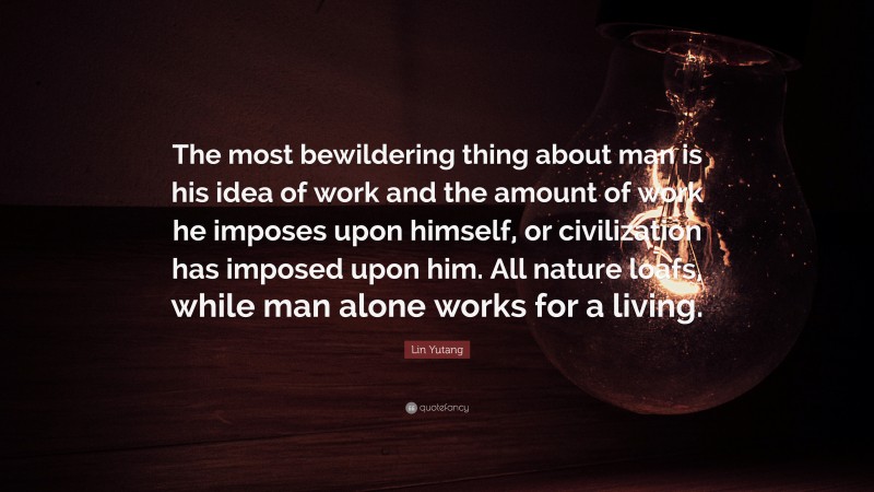 Lin Yutang Quote: “The most bewildering thing about man is his idea of work and the amount of work he imposes upon himself, or civilization has imposed upon him. All nature loafs, while man alone works for a living.”