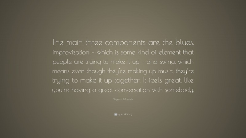 Wynton Marsalis Quote: “The main three components are the blues, improvisation – which is some kind of element that people are trying to make it up – and swing, which means even though they’re making up music, they’re trying to make it up together. It feels great, like you’re having a great conversation with somebody.”