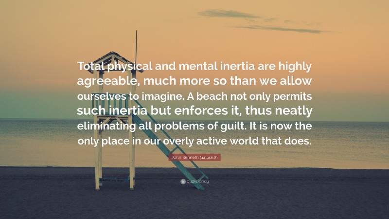 John Kenneth Galbraith Quote: “Total physical and mental inertia are highly agreeable, much more so than we allow ourselves to imagine. A beach not only permits such inertia but enforces it, thus neatly eliminating all problems of guilt. It is now the only place in our overly active world that does.”