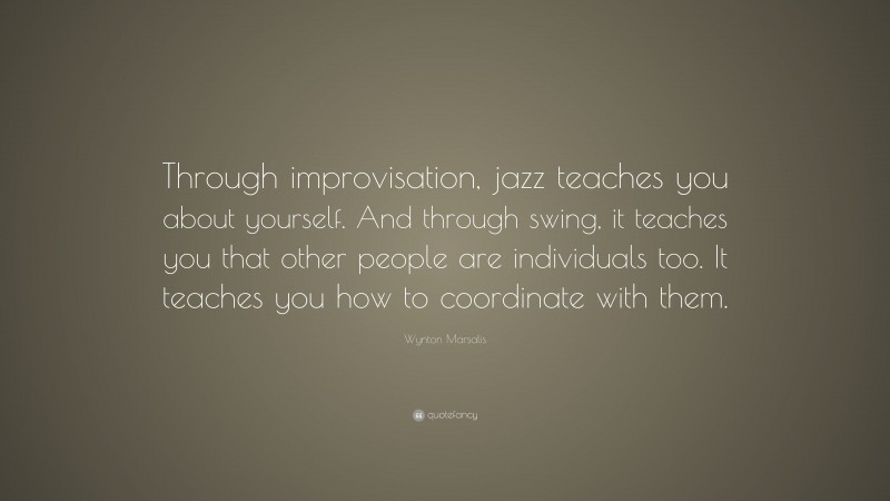 Wynton Marsalis Quote: “Through improvisation, jazz teaches you about yourself. And through swing, it teaches you that other people are individuals too. It teaches you how to coordinate with them.”