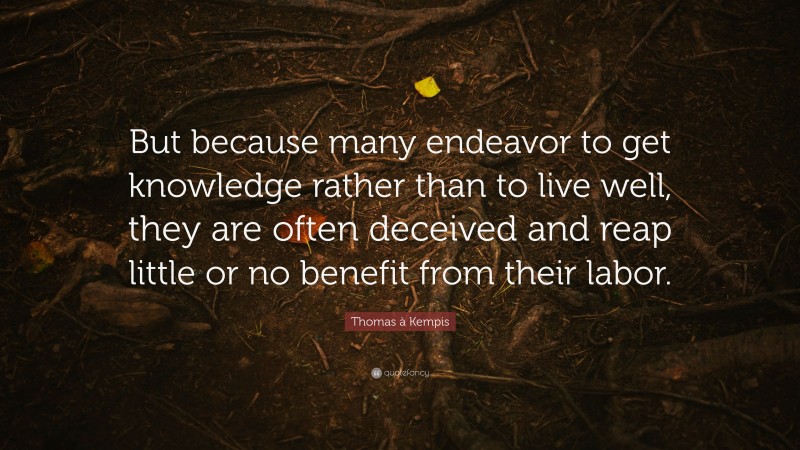 Thomas à Kempis Quote: “But because many endeavor to get knowledge rather than to live well, they are often deceived and reap little or no benefit from their labor.”