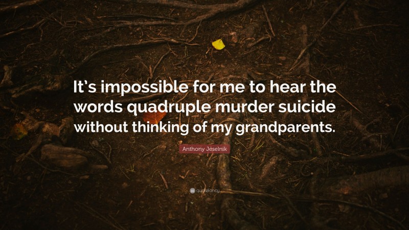 Anthony Jeselnik Quote: “It’s impossible for me to hear the words quadruple murder suicide without thinking of my grandparents.”
