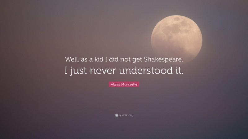 Alanis Morissette Quote: “Well, as a kid I did not get Shakespeare. I just never understood it.”