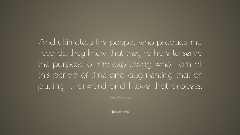 Alanis Morissette Quote: “And ultimately the people who produce my records, they know that they’re here to serve the purpose of me expressing who I am at this period of time and augmenting that or pulling it forward and I love that process.”
