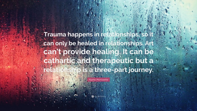Alanis Morissette Quote: “Trauma happens in relationships, so it can only be healed in relationships. Art can’t provide healing. It can be cathartic and therapeutic but a relationship is a three-part journey.”