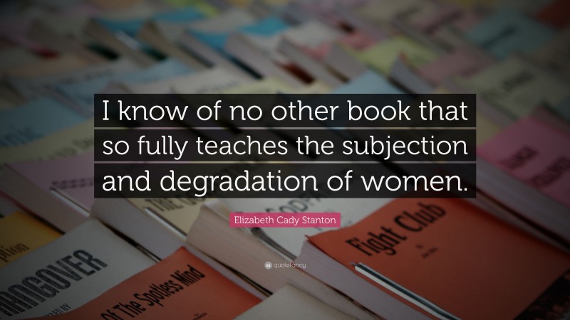 Elizabeth Cady Stanton Quote: “I know of no other book that so fully teaches the subjection and degradation of women.”