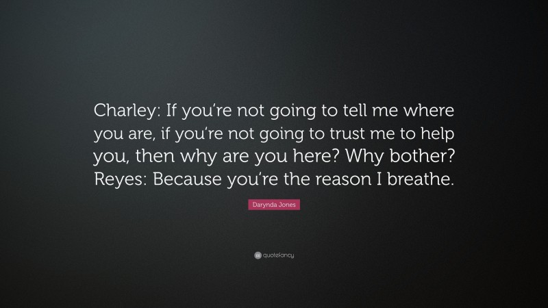 Darynda Jones Quote: “Charley: If you‘re not going to tell me where you are, if you‘re not going to trust me to help you, then why are you here? Why bother? Reyes: Because you‘re the reason I breathe.”