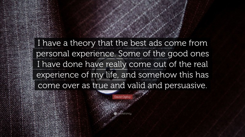 David Ogilvy Quote: “I have a theory that the best ads come from personal experience. Some of the good ones I have done have really come out of the real experience of my life, and somehow this has come over as true and valid and persuasive.”
