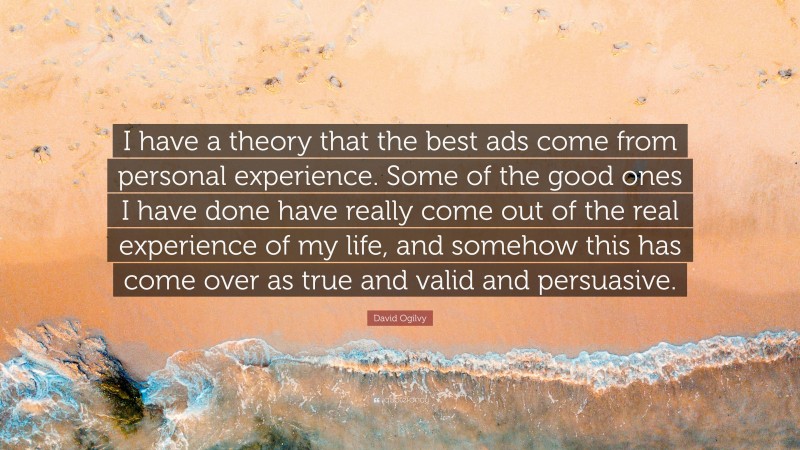 David Ogilvy Quote: “I have a theory that the best ads come from personal experience. Some of the good ones I have done have really come out of the real experience of my life, and somehow this has come over as true and valid and persuasive.”