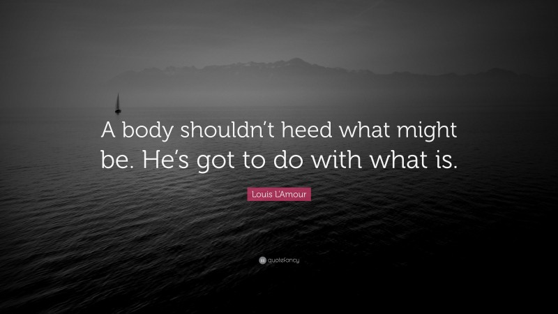Louis L'Amour Quote: “A body shouldn’t heed what might be. He’s got to do with what is.”