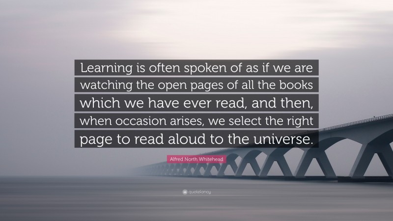 Alfred North Whitehead Quote: “Learning is often spoken of as if we are watching the open pages of all the books which we have ever read, and then, when occasion arises, we select the right page to read aloud to the universe.”