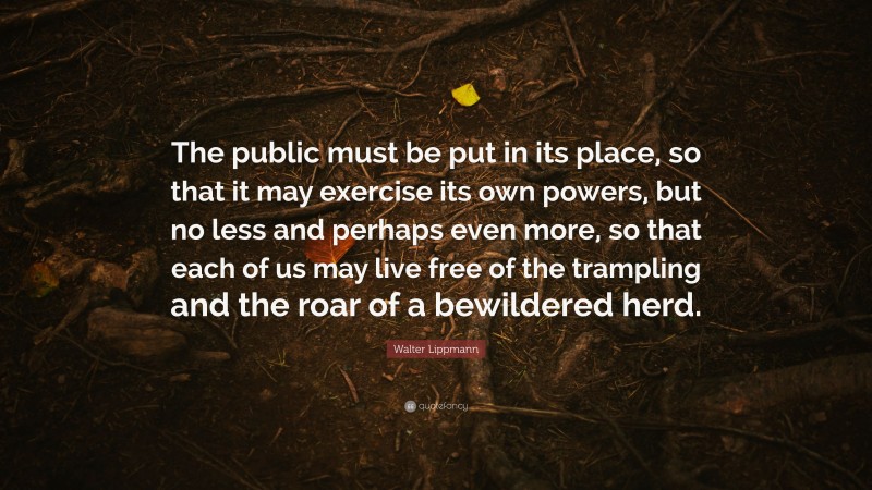 Walter Lippmann Quote: “The public must be put in its place, so that it may exercise its own powers, but no less and perhaps even more, so that each of us may live free of the trampling and the roar of a bewildered herd.”