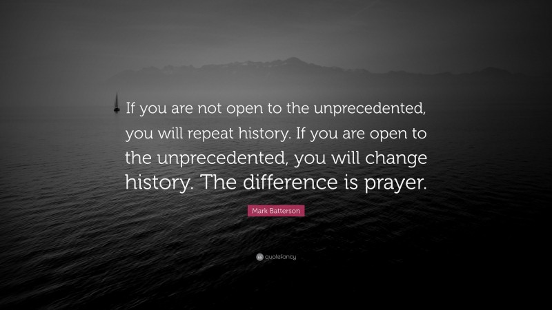 Mark Batterson Quote: “If you are not open to the unprecedented, you will repeat history. If you are open to the unprecedented, you will change history. The difference is prayer.”