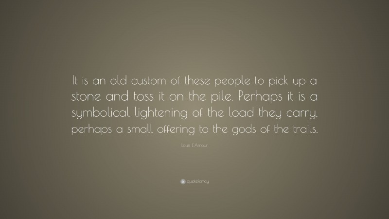 Louis L'Amour Quote: “It is an old custom of these people to pick up a stone and toss it on the pile. Perhaps it is a symbolical lightening of the load they carry, perhaps a small offering to the gods of the trails.”