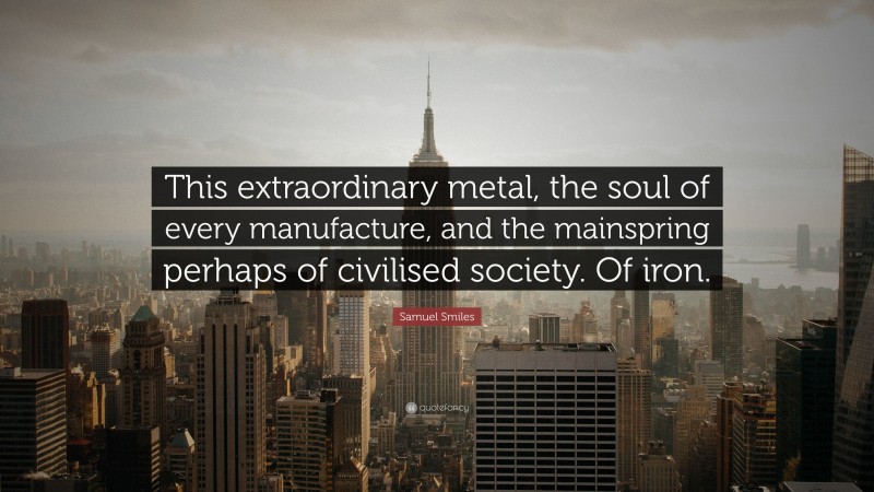 Samuel Smiles Quote: “This extraordinary metal, the soul of every manufacture, and the mainspring perhaps of civilised society. Of iron.”