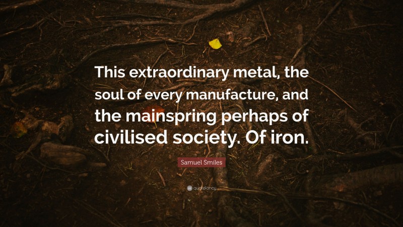 Samuel Smiles Quote: “This extraordinary metal, the soul of every manufacture, and the mainspring perhaps of civilised society. Of iron.”