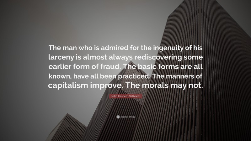 John Kenneth Galbraith Quote: “The man who is admired for the ingenuity of his larceny is almost always rediscovering some earlier form of fraud. The basic forms are all known, have all been practiced. The manners of capitalism improve. The morals may not.”