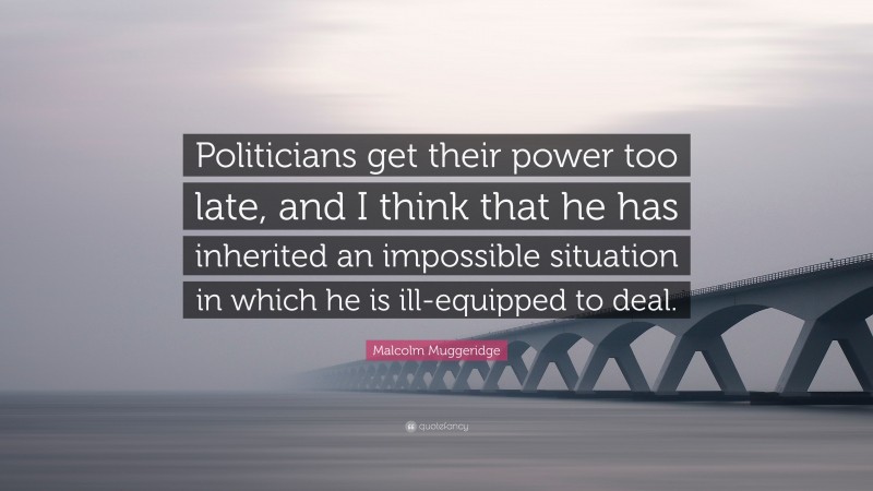 Malcolm Muggeridge Quote: “Politicians get their power too late, and I think that he has inherited an impossible situation in which he is ill-equipped to deal.”