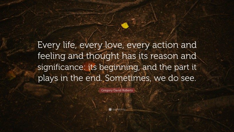 Gregory David Roberts Quote: “Every life, every love, every action and feeling and thought has its reason and significance: its beginning, and the part it plays in the end. Sometimes, we do see.”