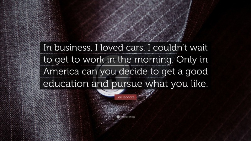 Lee Iacocca Quote: “In business, I loved cars. I couldn’t wait to get to work in the morning. Only in America can you decide to get a good education and pursue what you like.”