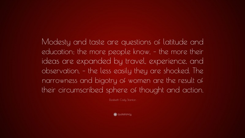 Elizabeth Cady Stanton Quote: “Modesty and taste are questions of latitude and education; the more people know, – the more their ideas are expanded by travel, experience, and observation, – the less easily they are shocked. The narrowness and bigotry of women are the result of their circumscribed sphere of thought and action.”