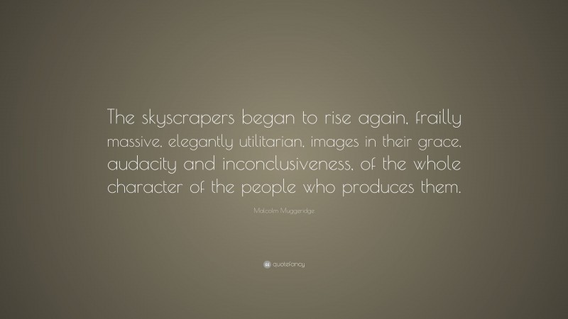 Malcolm Muggeridge Quote: “The skyscrapers began to rise again, frailly massive, elegantly utilitarian, images in their grace, audacity and inconclusiveness, of the whole character of the people who produces them.”