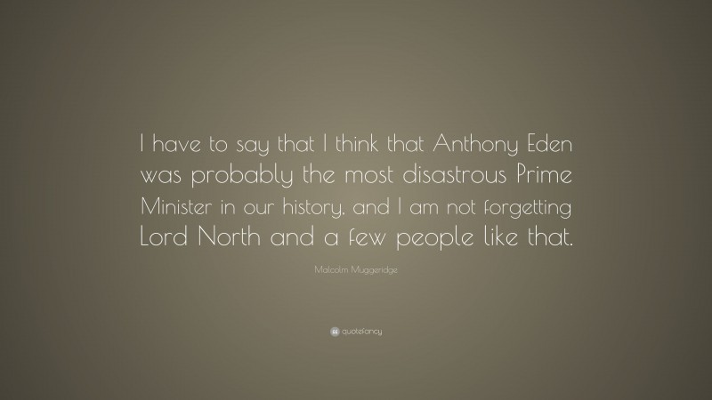 Malcolm Muggeridge Quote: “I have to say that I think that Anthony Eden was probably the most disastrous Prime Minister in our history, and I am not forgetting Lord North and a few people like that.”