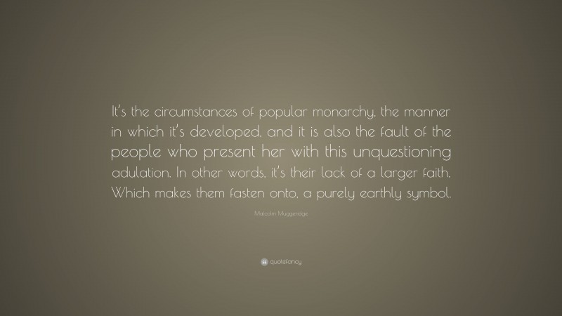 Malcolm Muggeridge Quote: “It’s the circumstances of popular monarchy, the manner in which it’s developed, and it is also the fault of the people who present her with this unquestioning adulation. In other words, it’s their lack of a larger faith. Which makes them fasten onto, a purely earthly symbol.”