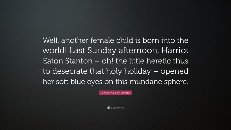 Elizabeth Cady Stanton Quote: “Well, another female child is born into the world! Last Sunday afternoon, Harriot Eaton Stanton – oh! the little heretic thus to desecrate that holy holiday – opened her soft blue eyes on this mundane sphere.”