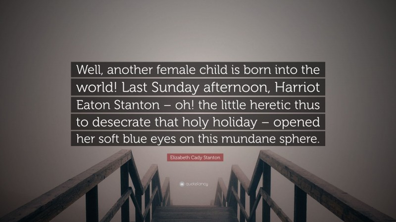 Elizabeth Cady Stanton Quote: “Well, another female child is born into the world! Last Sunday afternoon, Harriot Eaton Stanton – oh! the little heretic thus to desecrate that holy holiday – opened her soft blue eyes on this mundane sphere.”