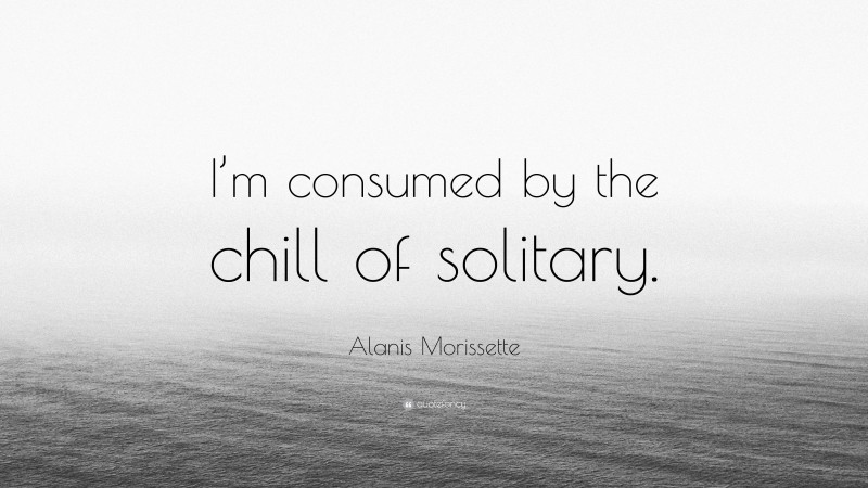Alanis Morissette Quote: “I’m consumed by the chill of solitary.”