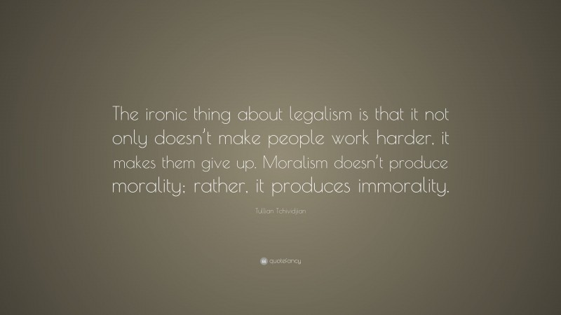 Tullian Tchividjian Quote: “The ironic thing about legalism is that it not only doesn’t make people work harder, it makes them give up. Moralism doesn’t produce morality; rather, it produces immorality.”