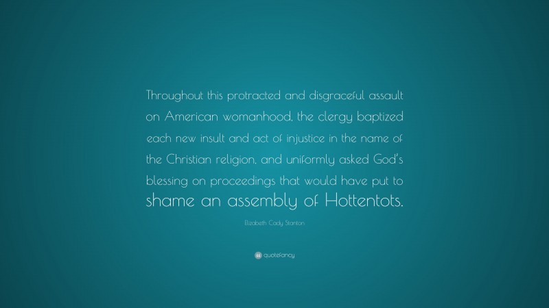 Elizabeth Cady Stanton Quote: “Throughout this protracted and disgraceful assault on American womanhood, the clergy baptized each new insult and act of injustice in the name of the Christian religion, and uniformly asked God’s blessing on proceedings that would have put to shame an assembly of Hottentots.”