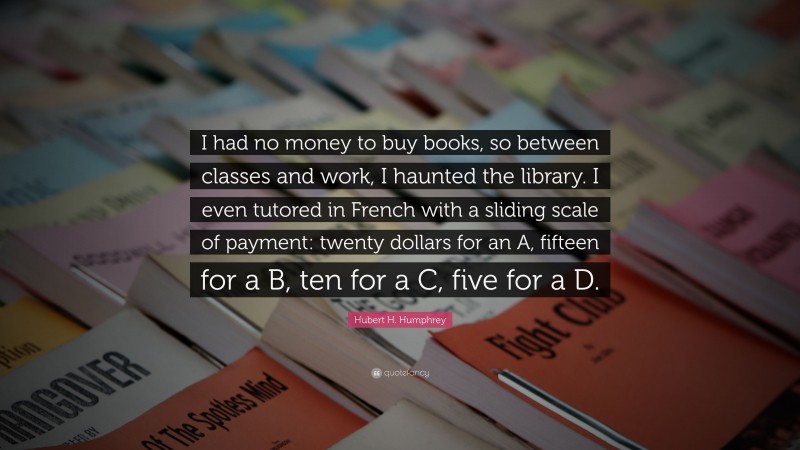 Hubert H. Humphrey Quote: “I had no money to buy books, so between classes and work, I haunted the library. I even tutored in French with a sliding scale of payment: twenty dollars for an A, fifteen for a B, ten for a C, five for a D.”