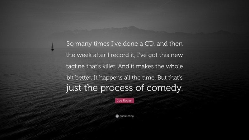 Joe Rogan Quote: “So many times I’ve done a CD, and then the week after I record it, I’ve got this new tagline that’s killer. And it makes the whole bit better. It happens all the time. But that’s just the process of comedy.”