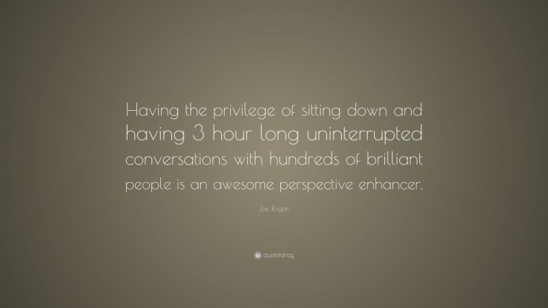 Joe Rogan Quote: “Having the privilege of sitting down and having 3 hour long uninterrupted conversations with hundreds of brilliant people is an awesome perspective enhancer.”