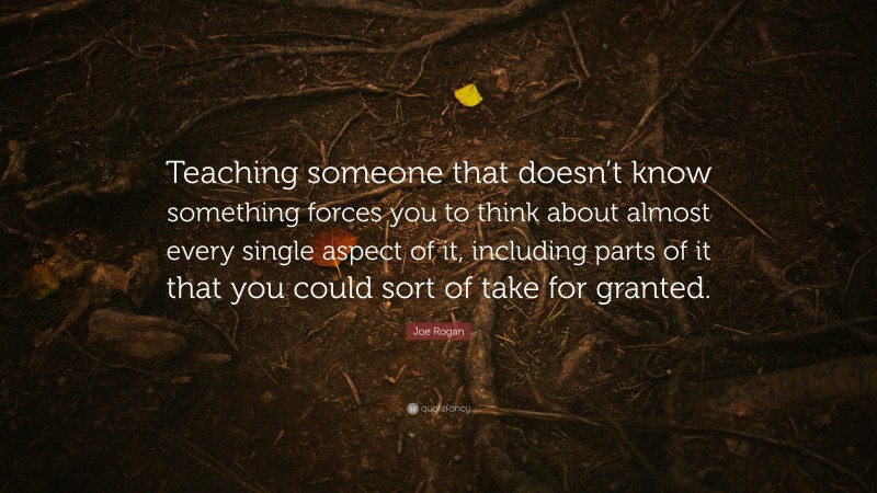 Joe Rogan Quote: “Teaching someone that doesn’t know something forces you to think about almost every single aspect of it, including parts of it that you could sort of take for granted.”