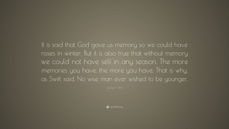 George F. Will Quote: “It is said that God gave us memory so we could have roses in winter. But it is also true that without memory we could not have self in any season. The more memories you have, the more you have. That is why, as Swift said, No wise man ever wished to be younger.”