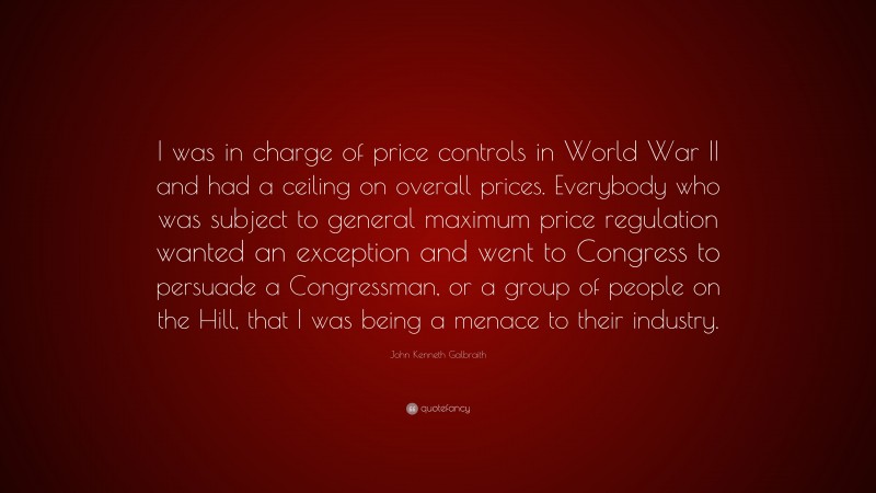 John Kenneth Galbraith Quote: “I was in charge of price controls in World War II and had a ceiling on overall prices. Everybody who was subject to general maximum price regulation wanted an exception and went to Congress to persuade a Congressman, or a group of people on the Hill, that I was being a menace to their industry.”