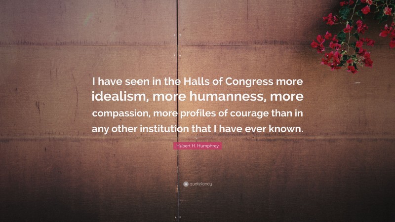 Hubert H. Humphrey Quote: “I have seen in the Halls of Congress more idealism, more humanness, more compassion, more profiles of courage than in any other institution that I have ever known.”