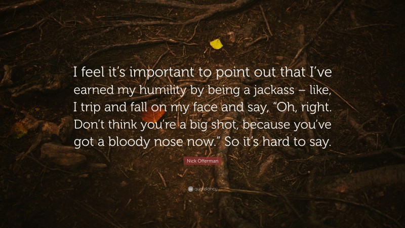 Nick Offerman Quote: “I feel it’s important to point out that I’ve earned my humility by being a jackass – like, I trip and fall on my face and say, “Oh, right. Don’t think you’re a big shot, because you’ve got a bloody nose now.” So it’s hard to say.”