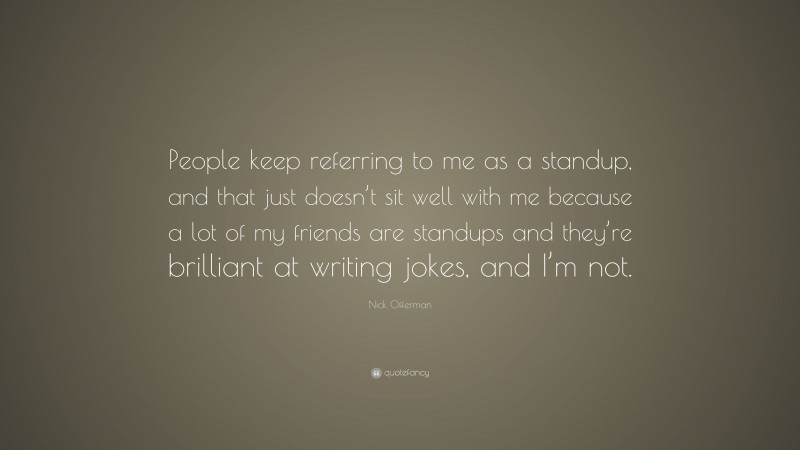 Nick Offerman Quote: “People keep referring to me as a standup, and that just doesn’t sit well with me because a lot of my friends are standups and they’re brilliant at writing jokes, and I’m not.”