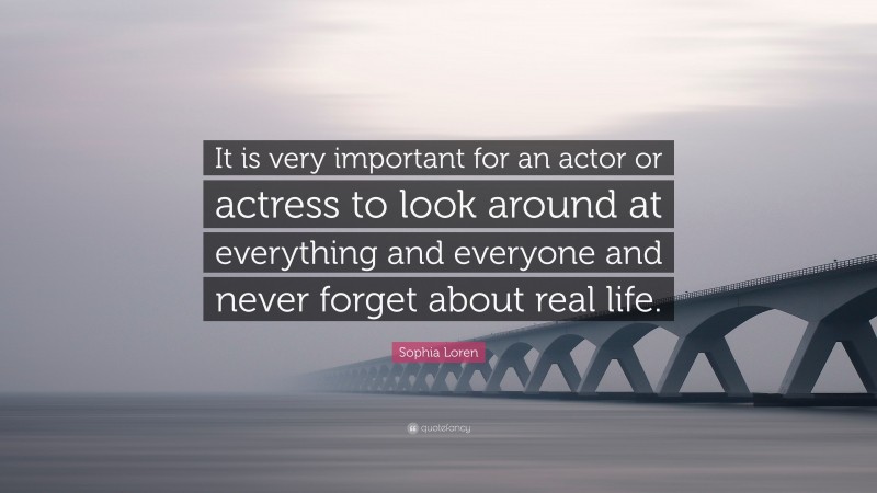 Sophia Loren Quote: “It is very important for an actor or actress to look around at everything and everyone and never forget about real life.”