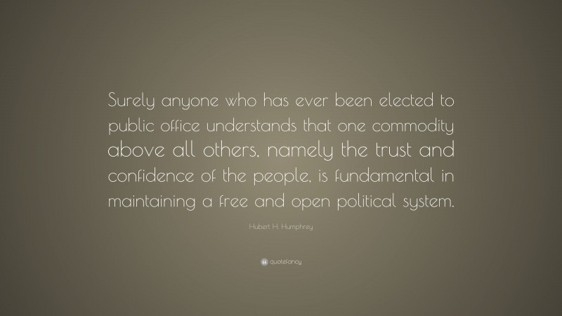 Hubert H. Humphrey Quote: “Surely anyone who has ever been elected to public office understands that one commodity above all others, namely the trust and confidence of the people, is fundamental in maintaining a free and open political system.”