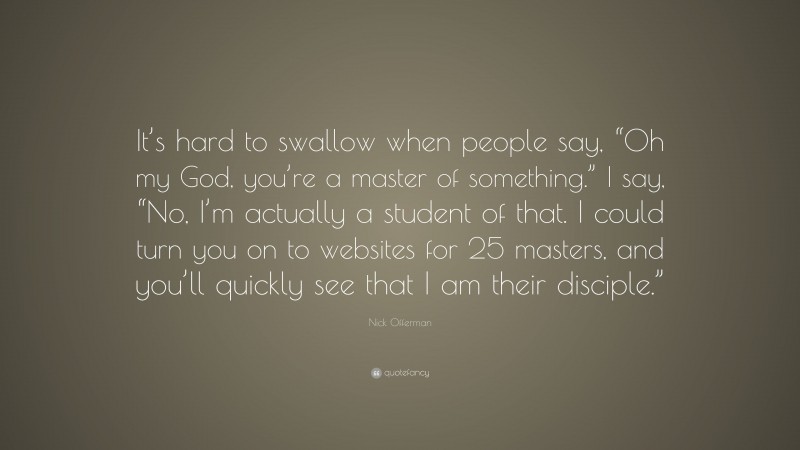 Nick Offerman Quote: “It’s hard to swallow when people say, “Oh my God, you’re a master of something.” I say, “No, I’m actually a student of that. I could turn you on to websites for 25 masters, and you’ll quickly see that I am their disciple.””